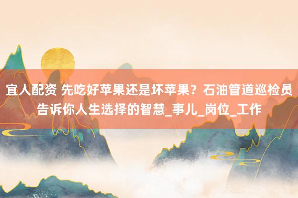 宜人配资 先吃好苹果还是坏苹果？石油管道巡检员告诉你人生选择的智慧_事儿_岗位_工作