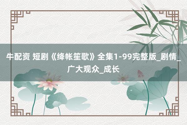 牛配资 短剧《绛帐笙歌》全集1-99完整版_剧情_广大观众_成长