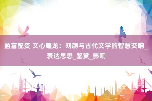盈富配资 文心雕龙：刘勰与古代文学的智慧交响_表达思想_鉴赏_影响