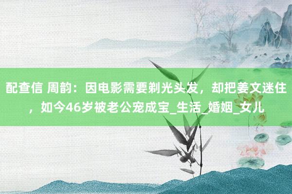 配查信 周韵：因电影需要剃光头发，却把姜文迷住，如今46岁被老公宠成宝_生活_婚姻_女儿