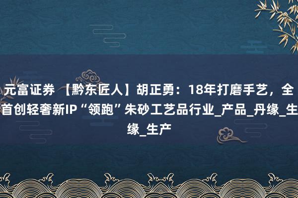 元富证券 【黔东匠人】胡正勇：18年打磨手艺，全国首创轻奢新IP“领跑”朱砂工艺品行业_产品_丹缘_生产
