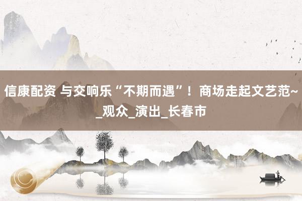 信康配资 与交响乐“不期而遇”！商场走起文艺范~_观众_演出_长春市