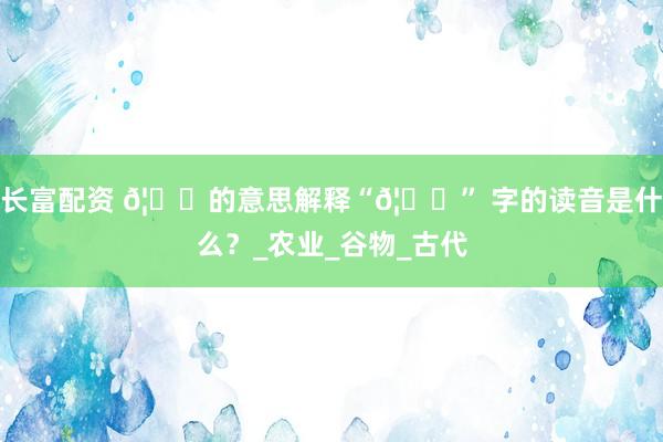 长富配资 𦌀的意思解释“𦌀” 字的读音是什么？_农业_谷物_古代