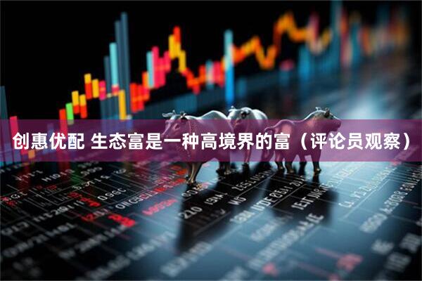 创惠优配 生态富是一种高境界的富（评论员观察）