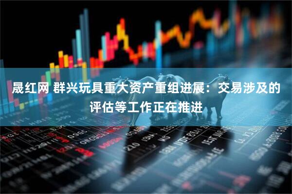 晟红网 群兴玩具重大资产重组进展：交易涉及的评估等工作正在推进