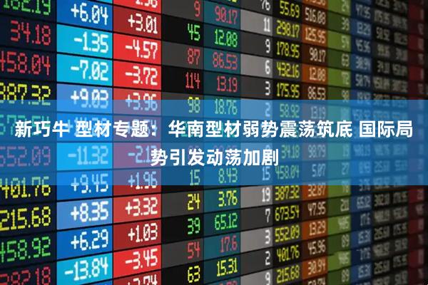 新巧牛 型材专题：华南型材弱势震荡筑底 国际局势引发动荡加剧