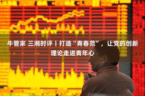 牛管家 三湘时评丨打造“青春范”，让党的创新理论走进青年心