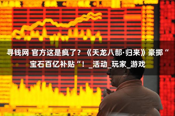 寻钱网 官方这是疯了？《天龙八部·归来》豪掷“宝石百亿补贴“！_活动_玩家_游戏