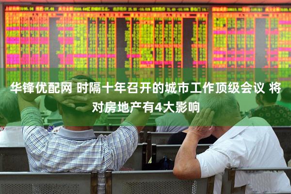 华锋优配网 时隔十年召开的城市工作顶级会议 将对房地产有4大影响