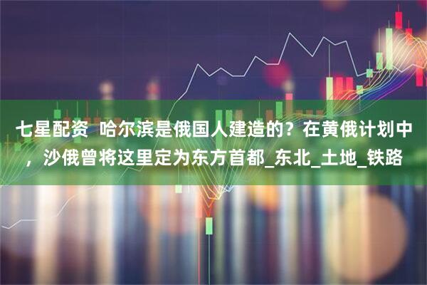 七星配资  哈尔滨是俄国人建造的？在黄俄计划中，沙俄曾将这里定为东方首都_东北_土地_铁路
