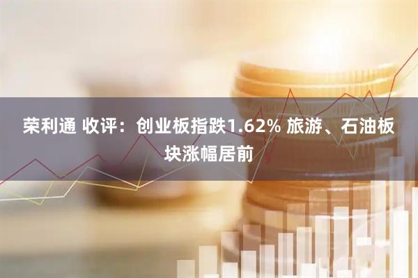 荣利通 收评：创业板指跌1.62% 旅游、石油板块涨幅居前
