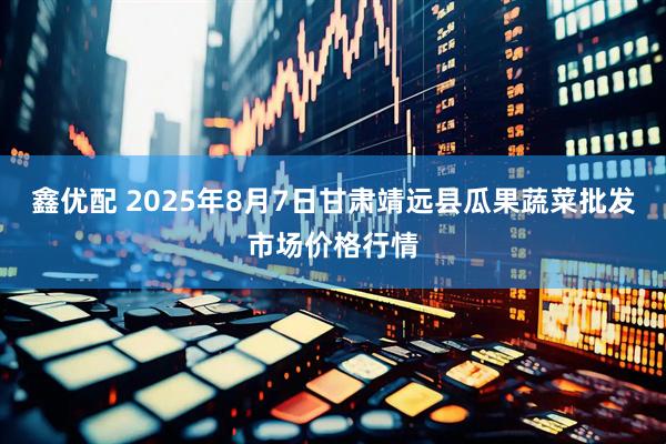 鑫优配 2025年8月7日甘肃靖远县瓜果蔬菜批发市场价格行情