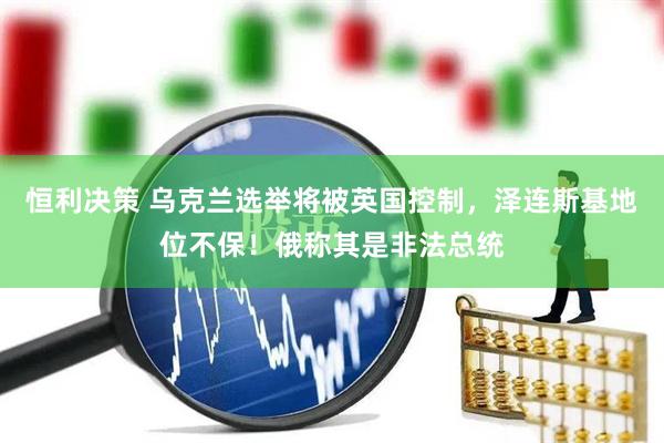恒利决策 乌克兰选举将被英国控制，泽连斯基地位不保！俄称其是非法总统