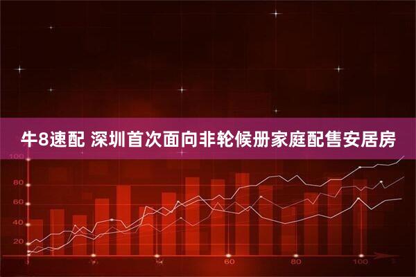 牛8速配 深圳首次面向非轮候册家庭配售安居房