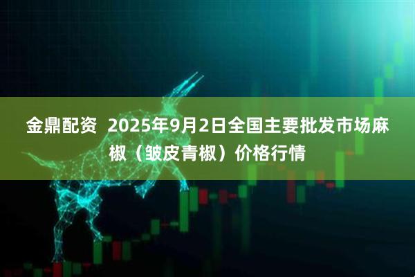 金鼎配资  2025年9月2日全国主要批发市场麻椒（皱皮青椒）价格行情