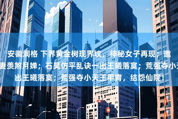 安徽润格 下界黄金树现界坟，神秘女子再现；邀月奶晕玄坤，石昊护妻羡煞月婵；石昊仿平乱诀一出王曦落寞；荒强夺小天王甲胄，结怨仙院！