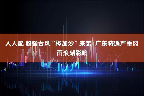 人人配 超强台风“桦加沙”来袭  广东将遇严重风雨浪潮影响