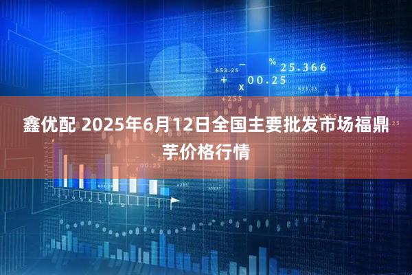 鑫优配 2025年6月12日全国主要批发市场福鼎芋价格行情