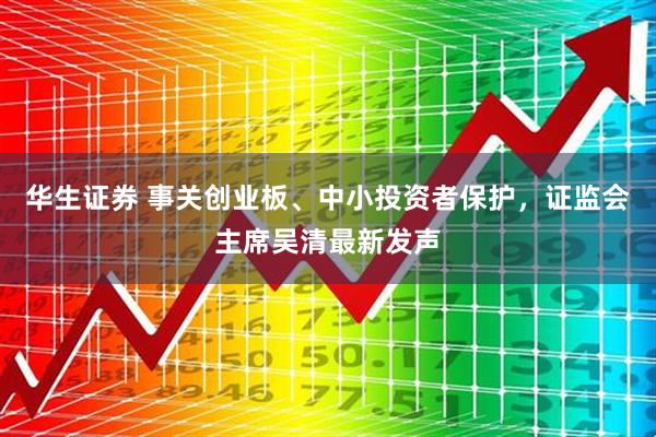 华生证券 事关创业板、中小投资者保护,证监会主席吴清最新发声