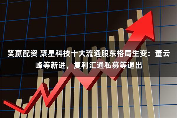 笑赢配资 聚星科技十大流通股东格局生变：董云峰等新进，复利汇通私募等退出