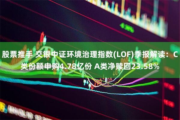 股票推手 交银中证环境治理指数(LOF)季报解读：C类份额申购4.78亿份 A类净赎回23.58%