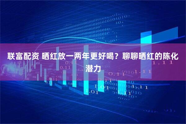 联富配资 晒红放一两年更好喝？聊聊晒红的陈化潜力
